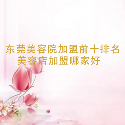 東莞美容院加盟前十排名，美容店加盟哪家好