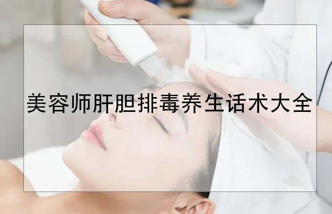 美容師肝膽排毒養(yǎng)生話術大全，肝膽排毒專業(yè)知識和話術